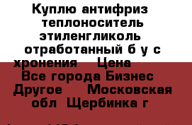  Куплю антифриз, теплоноситель этиленгликоль, отработанный б/у с хронения. › Цена ­ 100 - Все города Бизнес » Другое   . Московская обл.,Щербинка г.